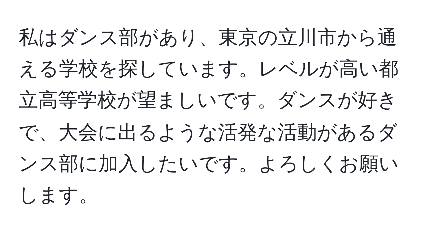 私はダンス部があり、東京の立川市から通える学校を探しています。レベルが高い都立高等学校が望ましいです。ダンスが好きで、大会に出るような活発な活動があるダンス部に加入したいです。よろしくお願いします。