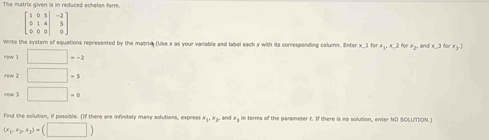 The matrix given is in reduced echelon form.
beginbmatrix 1&0&5&|&-2 0&1&4 0&0&0endvmatrix
Write the system of equations represented by the matrix (Use x as your variable and label each x with its corresponding column. Enter x_ 1 for x_1, x_-2 for x_2' and x_ 3 for x_3.)
row 1 □ =-2
row 2 □ =5
row 3 □ =0
Find the solution, if possible. (If there are infinitely many solutions, express x_1, x_2, and x_3 in terms of the parameter t. If there is no solution, enter NO SOLUTION.)
(x_1,x_2,x_3)=(□ )