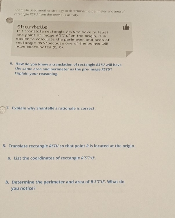 Shantelle used another strategy to determine the perimeter and area of 
rectangle RSTU from the previous activity. 
in 
Shantelle 
If I translate rectangle RSTU to have at least 
one point of image B'S'T'U' 'U' on the origin, it is 
easier to calculate the perimeter and area of 
rectangle RSTU because one of the points will 
have coordinates (0,0). 
6. How do you know a translation of rectangle RSTU will have 
the same area and perimeter as the pre-image RSTU? 
Explain your reasoning. 
7. Explain why Shantelle’s rationale is correct. 
8. Translate rectangle RSTU so that point R is located at the origin. 
a. List the coordinates of rectangle R'S'T'U'. 
b. Determine the perimeter and area of R'S'T'U'. What do 
you notice?