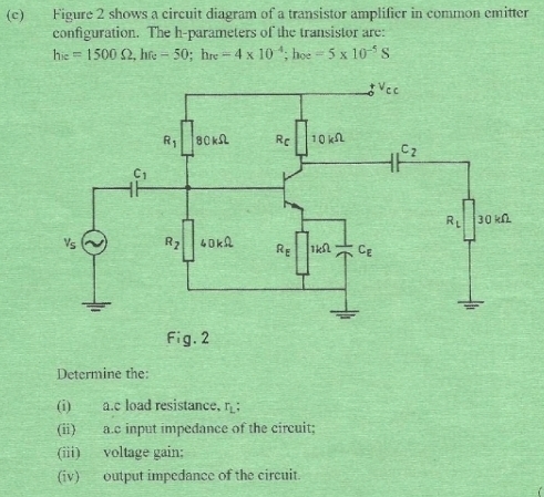 Figure 2 shows a circuit diagram of a transistor amplificr in common emitter
configuration. The h-parameters of the transistor are:
h_ic=1500Omega ,h_fc-50;h_rc =4* 10^(-4);hoe=5* 10^(-5)S
Fig.2
Determine the:
(i) a.c load resistance, r_L;
(ii) a.c input impedance of the circuit;
(iii) voltage gain:
(iv) output impedance of the circuit.