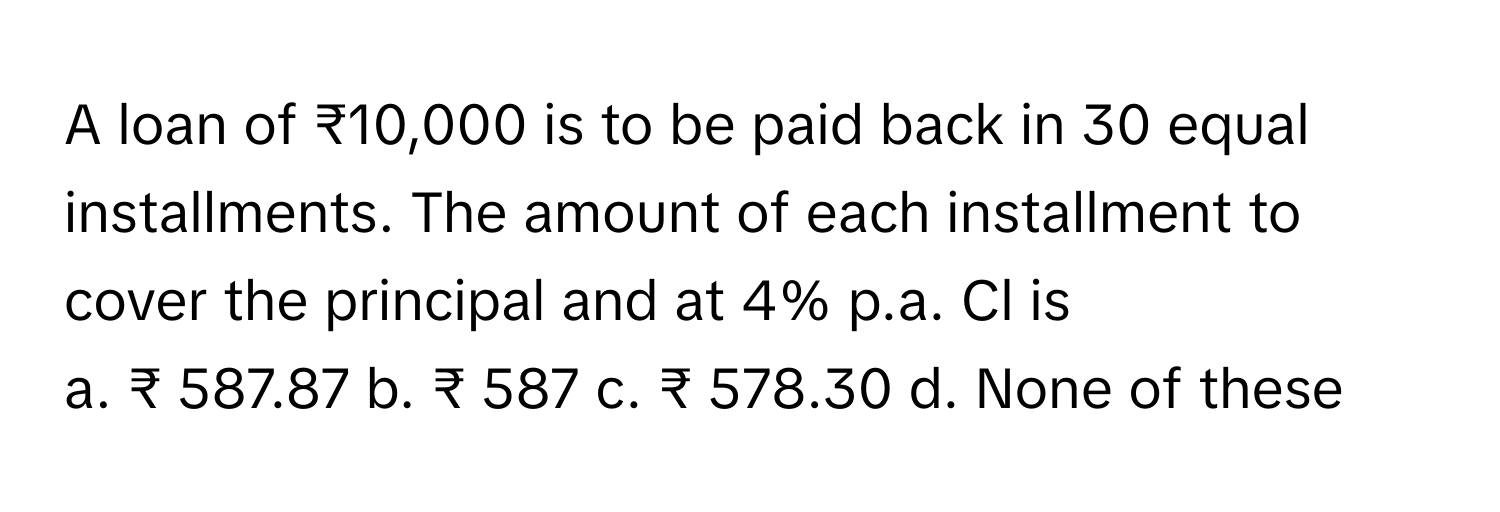 A loan of ₹10,000 is to be paid back in 30 equal installments. The amount of each installment to cover the principal and at 4% p.a. Cl is 

a. ₹ 587.87 b. ₹ 587 c. ₹ 578.30 d. None of these