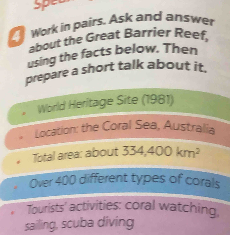 spet
Work in pairs. Ask and answer
about the Great Barrier Reef,
using the facts below. Then
prepare a short talk about it.
World Heritage Site (1981)
Location: the Coral Sea, Australia
Total area: about 334,400km^2
Over 400 different types of corals
Tourists' activities: coral watching,
sailing, scuba diving