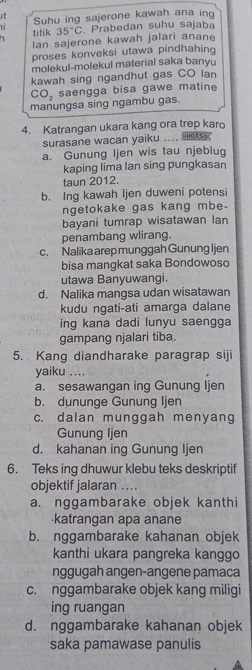 」t
i Suhu ing sajerone kawah ana ing
titik 35°C. Prabedan suhu sajaba
h
Ian sajerone kawah jalari anane
proses konveksi utawa pindhahing 
molekul-molekul material saka banyu
kawah sing ngandhut gas CO lan
CO_2 saengga bisa gawe matine
manungsa sing ngambu gas.
4. Katrangan ukara kang ora trep karo
surasane wacan yaiku .... sg
a. Gunung Ijen wis tau njeblug
kaping lima lan sing pungkasan
taun 2012.
b. Ing kawah Ijen duweni potensi
ngetokake gas kang mbe-
bayani tumrap wisatawan lan
penambang wlirang.
c. Nalika arep munggah Gunung Ijen
bisa mangkat saka Bondowoso
utawa Banyuwangi.
d. Nalika mangsa udan wisatawan
kudu ngati-ati amarga dalane
ing kana dadi lunyu saengga
gampang njalari tiba.
5. Kang diandharake paragrap siji
yaiku ....
a. sesawangan ing Gunung Ijen
b. dununge Gunung Ijen
c. dalan munggah menyang
Gunung Ijen
d. kahanan ing Gunung Ijen
6. Teks ing dhuwur klebu teks deskriptif
objektif jalaran ..
a. nggambarake objek kanthi
katrangan apa anane
b. nggambarake kahanan objek
kanthi ukara pangreka kanggo
nggugah angen-angene pamaca
c. nggambarake objek kang miligi
ing ruangan
d. nggambarake kahanan objek
saka pamawase panulis