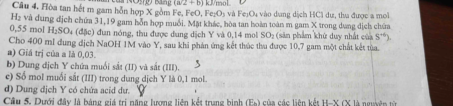 NO2( bang (a/2+b) ) kJ/mol.
Câu 4. Hòa tan hết m gam hỗn hợp X gồm Fe, FeO Fe_2O_3 và Fe_3O_4 vào dung dịch HCl dư, thu được a mol
H_2 và dung dịch chứa 31, 19 gam hỗn hợp muối. Mặt khác, hòa tan hoàn toàn m gam X trong dung dịch chứa
0,55 mol H_2SO_4 4 (đặc) đun nóng, thu được dung dịch Y và 0,14 mol SO_2 (sản phẩm khử duy nhất của S^(+6)). 
Cho 400 ml dung dịch NaOH 1M vào Y, sau khi phản ứng kết thúc thu được 10, 7 gam một chất kết tủa.
a) Giá trị của a là 0,03.
b) Dung dịch Y chứa muối sắt (II) và sắt (III).
c) Số mol muối sắt (III) trong dung dịch Y là 0,1 mol.
d) Dung dịch Y có chứa acid dư.
Câu 5. Dưới đây là bảng giá tri năng lượng liên kết trung bình (Eh) của các liên kết H-X(X là nguyên từ