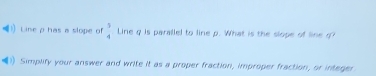 ) Line p has a slope of beginarrayr 5 4endarray Line q is parallel to line p. What is the slope of lineg 
Simplify your answer and write it as a proper fraction, improper fraction, or intager