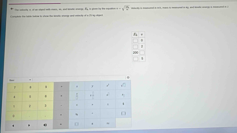 The velocity, v, of an object with mass, r., and kinetic energy, E_k is given by the equation v=sqrt(frac 2E_k)m Velocity is measured in m/s, mass is measured in kg, and kinetic energy is measured in J
Complete the table below to show the kinetic energy and velocity of a 25 kg object.
E_k
0
2
5