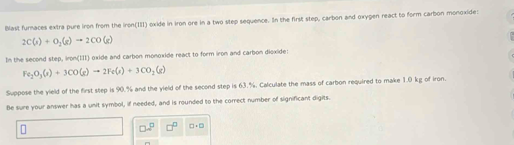 Blast furnaces extra pure iron from the iron(III) oxide in iron ore in a two step sequence. In the first step, carbon and oxygen react to form carbon monoxide:
2C(s)+O_2(g)to 2CO(g)
In the second step, iron(III) oxide and carbon monoxide react to form iron and carbon dioxide:
Fe_2O_3(s)+3CO(g)to 2Fe(s)+3CO_2(g)
Suppose the yield of the first step is 90.% and the yield of the second step is 63.%, Calculate the mass of carbon required to make 1.0 kg of iron. 
Be sure your answer has a unit symbol, if needed, and is rounded to the correct number of significant digits. 
□ .sqrt()^□ □ · □