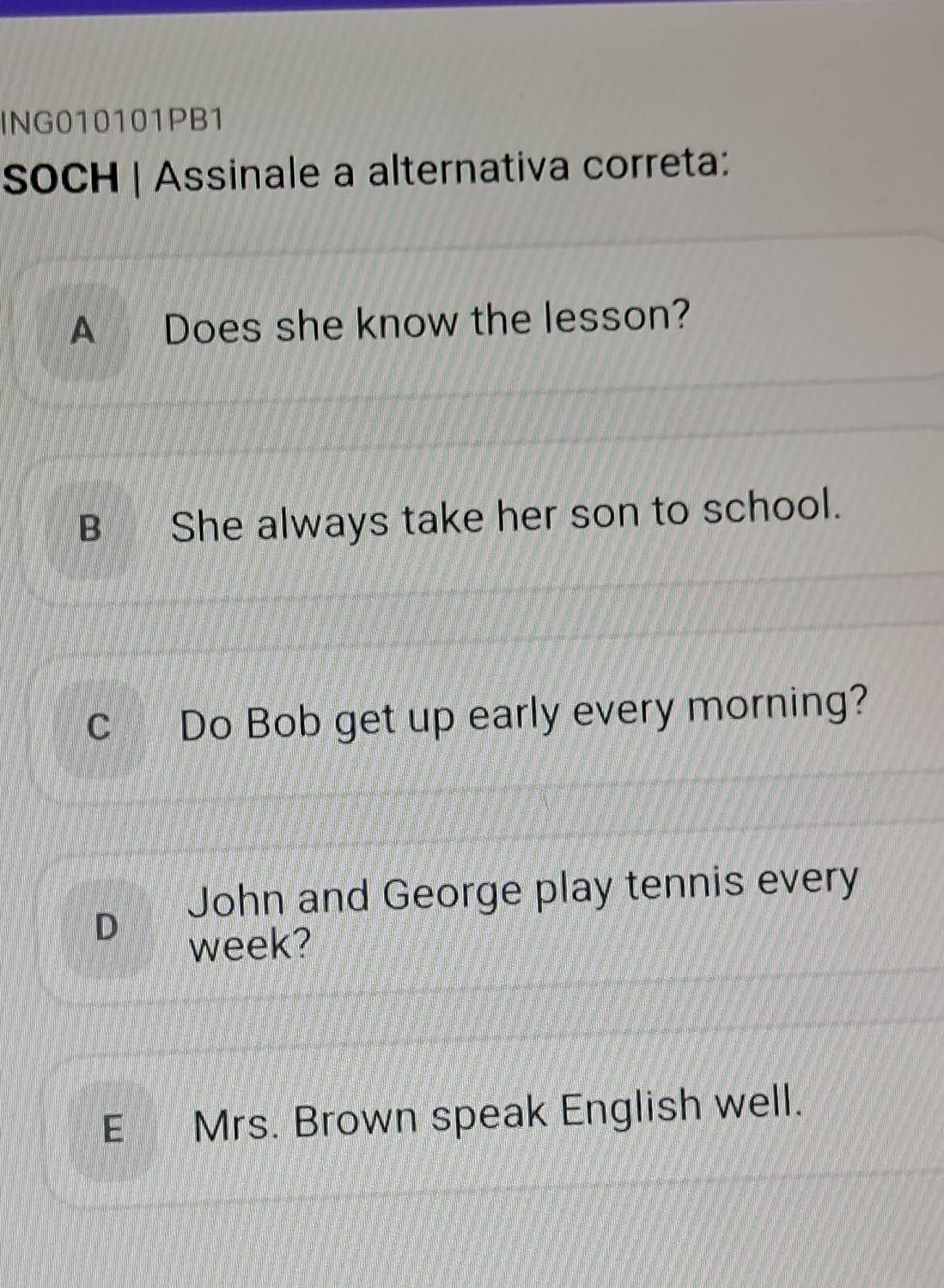 ING010101PB1
SOCH | Assinale a alternativa correta:
A Does she know the lesson?
B She always take her son to school.
c Do Bob get up early every morning?
John and George play tennis every
D
week?
E Mrs. Brown speak English well.