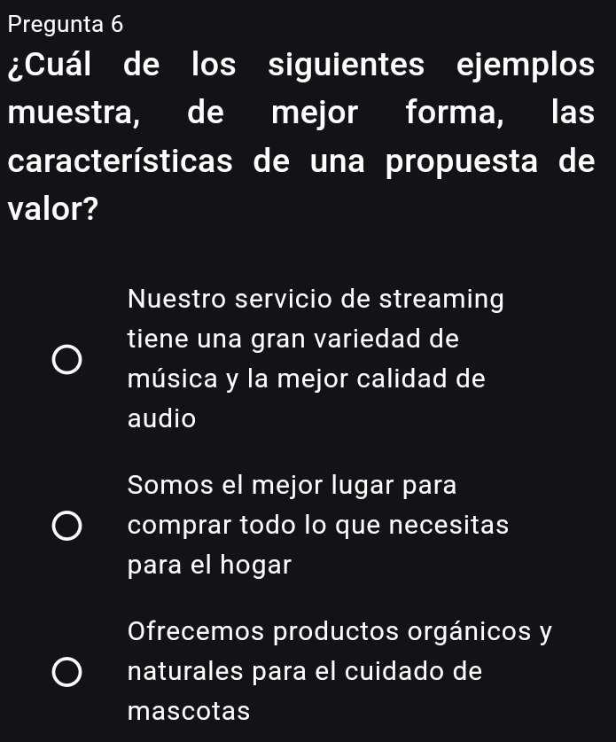 Pregunta 6
¿Cuál de los siguientes ejemplos
muestra, de mejor forma, las
características de una propuesta de
valor?
Nuestro servicio de streaming
tiene una gran variedad de
música y la mejor calidad de
audio
Somos el mejor lugar para
comprar todo lo que necesitas
para el hogar
Ofrecemos productos orgánicos y
naturales para el cuidado de
mascotas