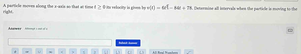 A particle moves along the x-axis so that at time t≥ 0 its velocity is given by v(t)=6t^2-84t+78. Determine all intervals when the particle is moving to the 
right. 
Answer Attempt 1 out of 2 
Submit Answer 
< > 
or (, ) All Real Numbers