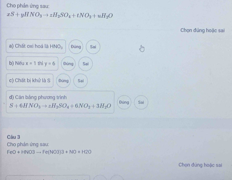 Cho phán ứng sau:
xS+yHNO_3to zH_2SO_4+tNO_2+uH_2O
Chọn đúng hoặc sai
a) Chất oxi hoá là HNO_3 Đúng Sai
b) Nếu x=1 thì y=6 Đúng Sal
c) Chất bị khứ là S Đúng Sai
d) Cân bằng phương trình
S+6HNO_3to zH_2SO_4+6NO_2+3H_2O Đúng Sai
Câu 3
Cho phản ứng sau:
FeO+HNO3to Fe(NO3)3+NO+H2O
Chọn đúng hoặc sai