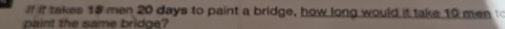 if it takes 18 men 20 days to paint a bridge, how long would it take 10 men 
paint the same bridge?