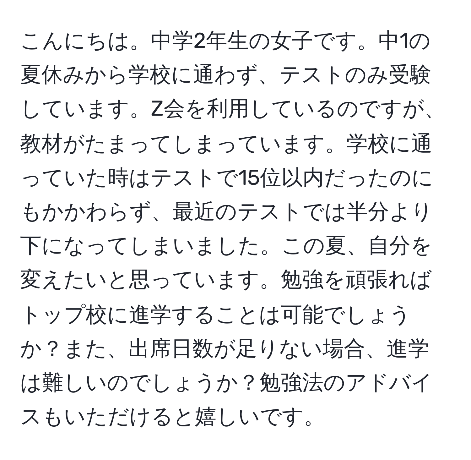 こんにちは。中学2年生の女子です。中1の夏休みから学校に通わず、テストのみ受験しています。Z会を利用しているのですが、教材がたまってしまっています。学校に通っていた時はテストで15位以内だったのにもかかわらず、最近のテストでは半分より下になってしまいました。この夏、自分を変えたいと思っています。勉強を頑張ればトップ校に進学することは可能でしょうか？また、出席日数が足りない場合、進学は難しいのでしょうか？勉強法のアドバイスもいただけると嬉しいです。