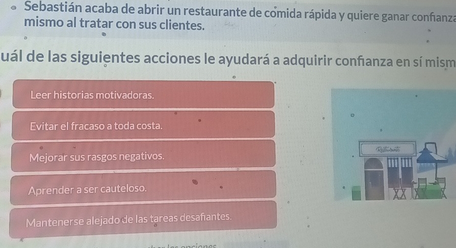 Sebastián acaba de abrir un restaurante de comida rápida y quiere ganar confianza
mismo al tratar con sus clientes.
suál de las siguientes acciones le ayudará a adquirir confanza en sí mism
Leer historias motivadoras.
Evitar el fracaso a toda costa.
Mejorar sus rasgos negativos.
Aprender a ser cauteloso.
Mantenerse alejado de las tareas desañantes.