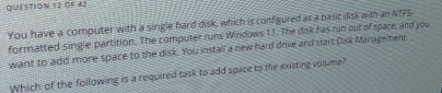 OF 42 
You have a computer with a single hard disk, which is configured as a basic disk with an NTFS 
formatted single partition. The computer runs Windows 11. The disk has run out of space, and you 
want to add more space to the disk. You install a new hard drive and start Disk Management 
Which of the following is a required task to add space to the existing volume?