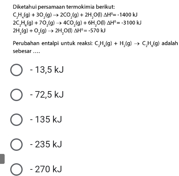 Diketahui persamaan termokimia berikut:
C_2H_4(g)+3O_2(g)to 2CO_2(g)+2H_2O(l)△ H°=-1400kJ
2C_2H_6(g)+7O_2(g)to 4CO_2(g)+6H_2O(l)△ H°=-3100kJ
2H_2(g)+O_2(g)to 2H_2O(l)△ H^0=-570kJ
Perubahan entalpi untuk reaksi: C_2H_4(g)+H_2(g)to C_2H_6(g) adalah
sebesar ....
- 13,5 kJ
- 72,5 kJ
- 135 kJ
- 235 kJ
- 270 kJ