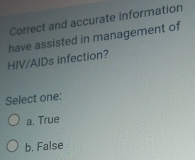 Correct and accurate information
have assisted in management of
HIV/AIDs infection?
Select one:
a. True
b. False