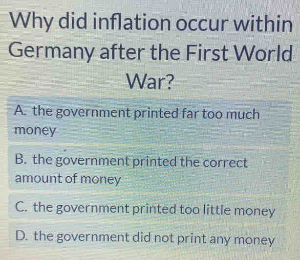 Why did inflation occur within
Germany after the First World
War?
A. the government printed far too much
money
B. the government printed the correct
amount of money
C. the government printed too little money
D. the government did not print any money