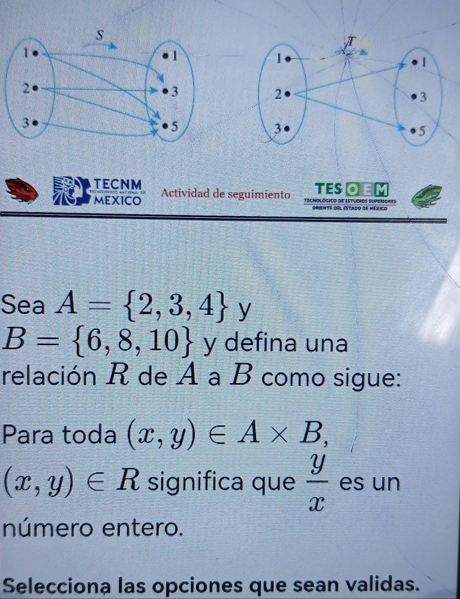 TES⊙ 
TECNM Actividad de seguimiento tecnológico de Estudios superiores 
MEXICO 
Griente del Estado de méxico 
Sea A= 2,3,4 y
B= 6,8,10 y defina una 
relación R de A a B como sigue: 
Para toda (x,y)∈ A* B,
(x,y)∈ R significa que  y/x  es un 
número entero. 
Selecciona las opciones que sean validas.