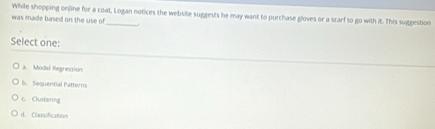 While shopping online for a coat, Logan notices the website suggests he may want to purchase gloves or a scarf to go with it. This suggestion
was made based on the use of_ j
Select one:
a. Model Regression
b. Sequential Patterns
c. Clustering
d. Classification