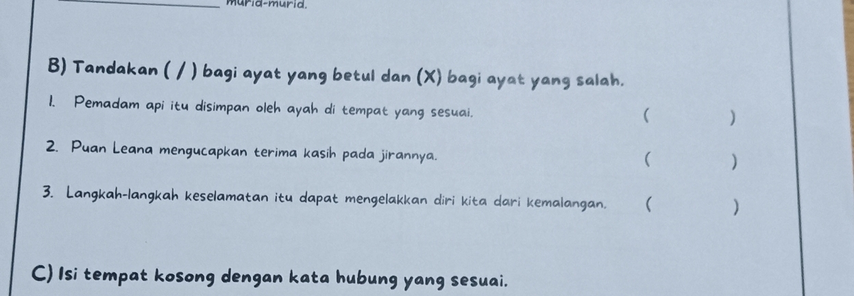 murid-murid. 
B) Tandakan ( / ) bagi ayat yang betul dan (X) bagi ayat yang salah. 
1. Pemadam api itu disimpan oleh ayah di tempat yang sesuai. 
( 
) 
2. Puan Leana mengucapkan terima kasih pada jirannya. 
( 
) 
3. Langkah-langkah keselamatan itu dapat mengelakkan diri kita dari kemalangan. ( ) 
C) Isi tempat kosong dengan kata hubung yang sesuai.