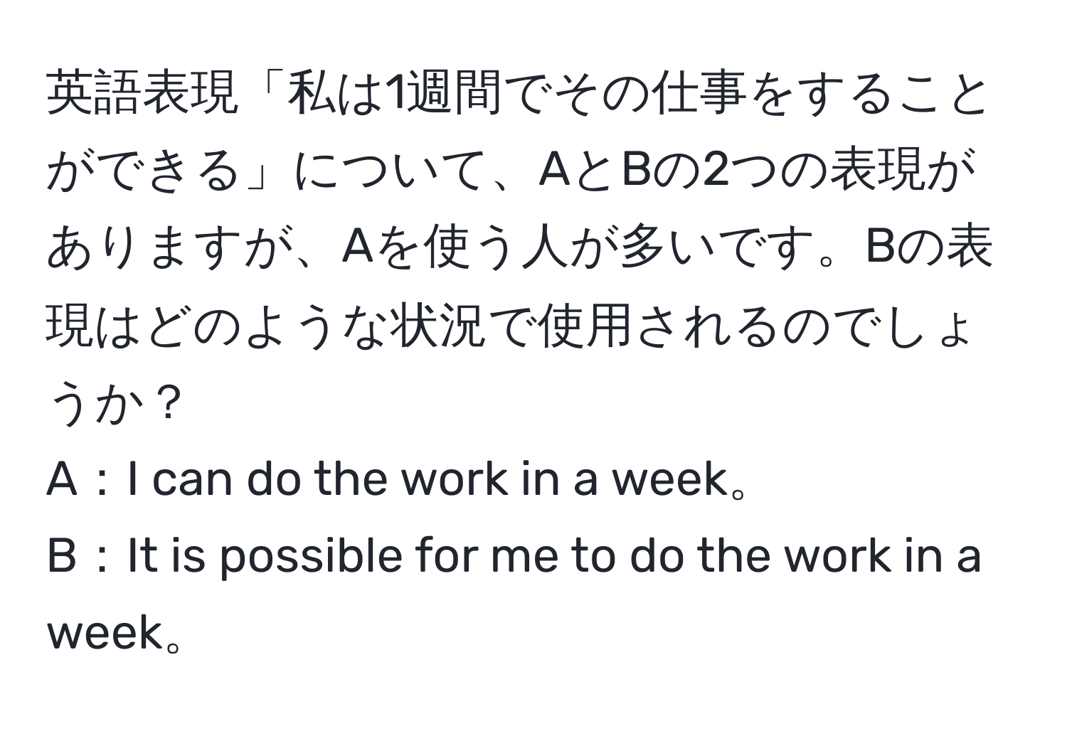 英語表現「私は1週間でその仕事をすることができる」について、AとBの2つの表現がありますが、Aを使う人が多いです。Bの表現はどのような状況で使用されるのでしょうか？  
A：I can do the work in a week。  
B：It is possible for me to do the work in a week。