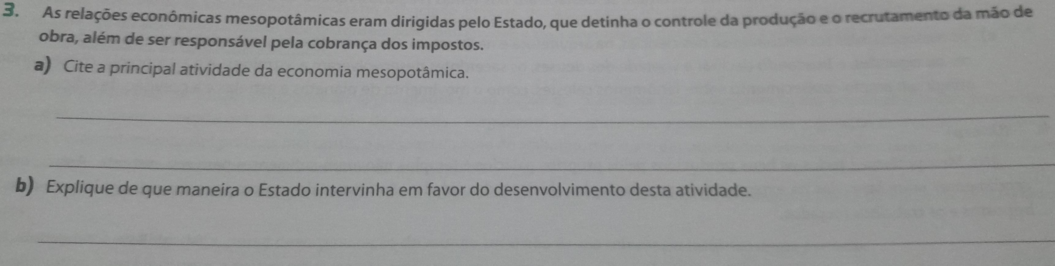 As relações econômicas mesopotâmicas eram dirigidas pelo Estado, que detinha o controle da produção e o recrutamento da mão de 
obra, além de ser responsável pela cobrança dos impostos. 
a) Cite a principal atividade da economia mesopotâmica. 
_ 
_ 
b) Explique de que maneira o Estado intervinha em favor do desenvolvimento desta atividade. 
_