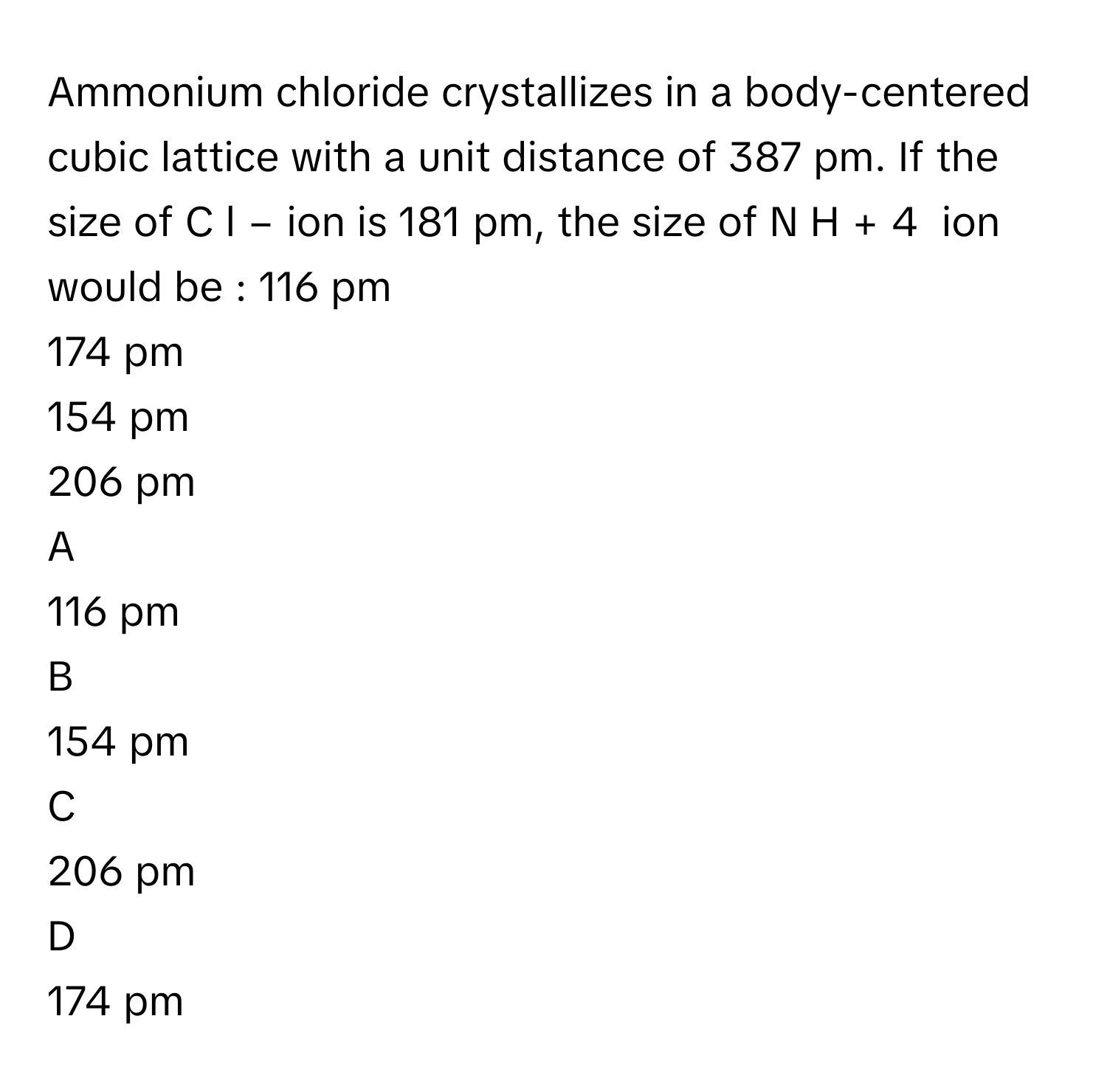 Ammonium chloride crystallizes in a body-centered cubic lattice with a unit distance of 387      pm. If the size of C  l   −          ion is 181      pm, the size of N  H   +     4           ion would be : 116      pm
174      pm
154      pm
206      pm

A  
116      pm 


B  
154      pm 


C  
206      pm 


D  
174      pm