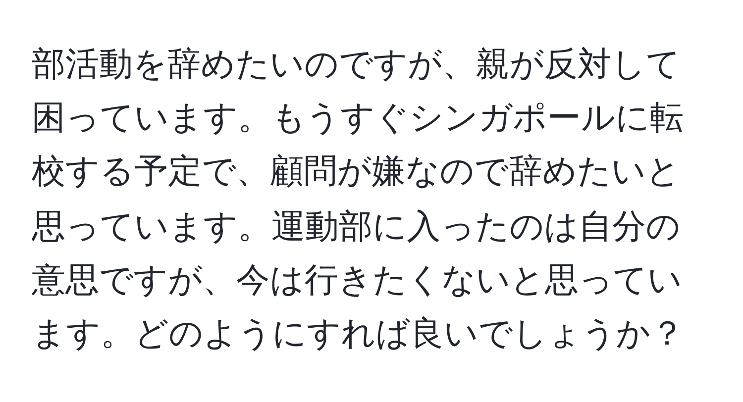 部活動を辞めたいのですが、親が反対して困っています。もうすぐシンガポールに転校する予定で、顧問が嫌なので辞めたいと思っています。運動部に入ったのは自分の意思ですが、今は行きたくないと思っています。どのようにすれば良いでしょうか？