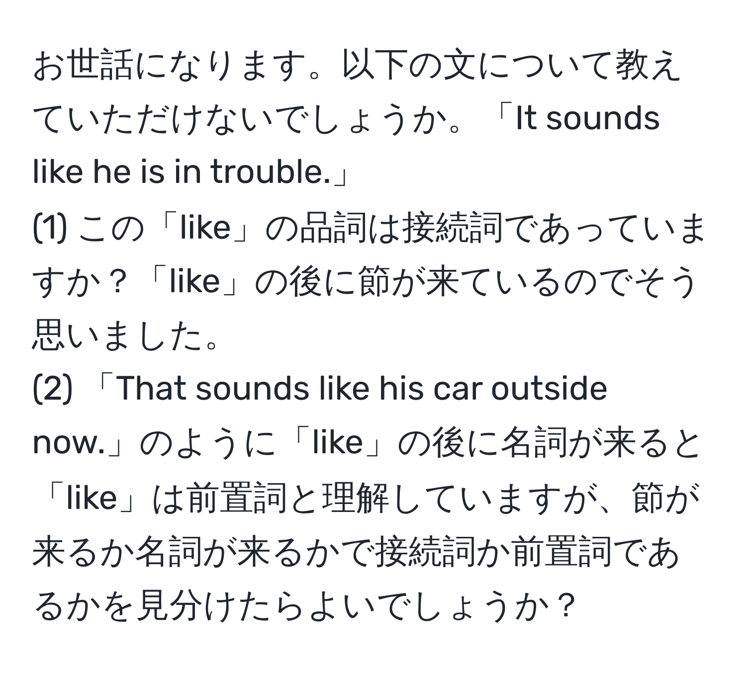 お世話になります。以下の文について教えていただけないでしょうか。「It sounds like he is in trouble.」  
(1) この「like」の品詞は接続詞であっていますか？「like」の後に節が来ているのでそう思いました。  
(2) 「That sounds like his car outside now.」のように「like」の後に名詞が来ると「like」は前置詞と理解していますが、節が来るか名詞が来るかで接続詞か前置詞であるかを見分けたらよいでしょうか？