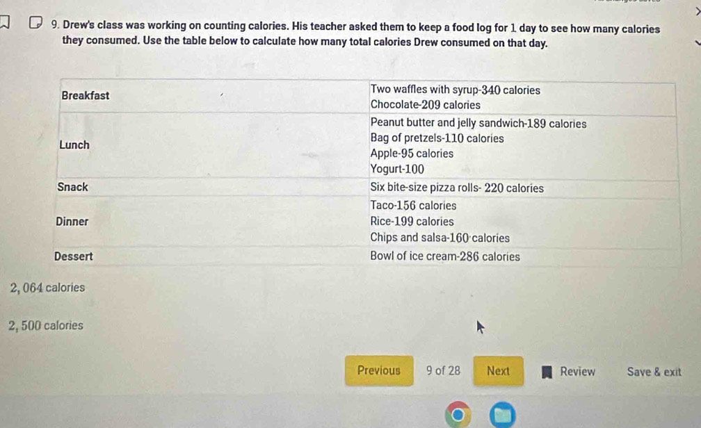 Drew's class was working on counting calories. His teacher asked them to keep a food log for 1 day to see how many calories
they consumed. Use the table below to calculate how many total calories Drew consumed on that day.
2, 064 calories
2, 500 calories
Previous 9 of 28 Next Review Save & exit