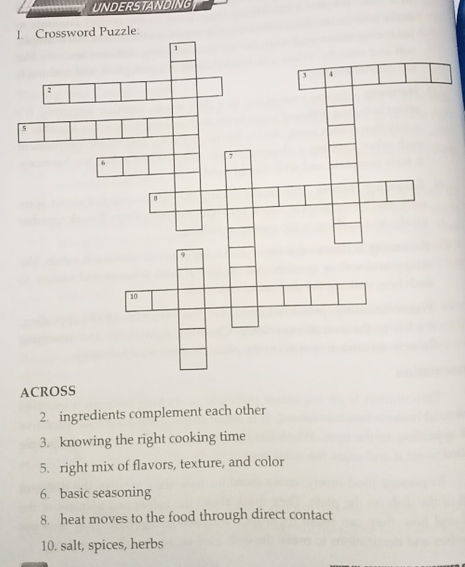 UNDERSTANDING 
I 
ACROSS 
2. ingredients complement each other 
3. knowing the right cooking time 
5. right mix of flavors, texture, and color 
6. basic seasoning 
8. heat moves to the food through direct contact 
10. salt, spices, herbs