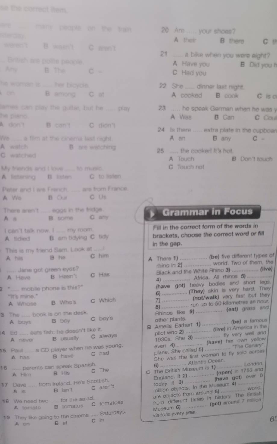 se the correct item.
many people on the train 20 Are _ your shoes?
sterday A their B there C t
werent B wasn't C aren't
21 _a bike when you were eight?
British are polite people. A Have you B. Did you h
Any B The C - C Had you
he woman is . her bicycle. 22 She_ dinner last night.
an B among C at A cooked B cook C is c
lames can play the guitar, but he _play 23 ..... he speak German when he was y
he piano. A Was B Can C Coul
A. don't B can't C didn't 24 Is there _extra plate in the cupboan
We _a film at the cinema last night. A an B any C -
A watch B are watching _the cooker! It's hot.
25
C watched B Don't touch
A Touch
My friends and I love_ to music. C Touch not
A listening B. listen C to listen
Peter and I are French. _are from France.
A We B Out C Us
There aren't _... eggs in the fridge
Grammar in Focus
A n B some C any
I can't talk now. I_ my room. Fill in the correct form of the words in
A tidied B am tidying C tidy brackets, choose the correct word or fill
in the gap.
This is my friend Sam. Look at_ 1
A his B he C him A There 1)_ (be) five different types of
rhino in 2)
Jane got green eyes? _. world. Two of them, the
A Have B Hasn't C Has Black and the White Rhino 3)_ _(live)
4) . Africa. All rhinos 5)
2 °_ mobile phone is this?"
(have got) heavy bodies and short legs.
"It's mine."
6)_ (They) skin is very hard. They
A. Whose B Who's C Which _. (not/walk) very fast but they
7)
8) _run up to 50 kilometres an hour.
3 The_ book is on the desk.
A boys B boy C boy's Rhinos like 9) _(eat) grass and
other plants.
4 Ed_ eats fish; he doesn't like it. B Amelia Earhart 1)_ . (be) a famous
A never B usually C always pilot who 2) _(live) in America in the
1930s. She 3) .... fly very well and
15 Paul _a CD player when he was young. even 4)_ . (have) her own yellow
plane. She called 5)
A has B have C had ... "The Canary".
She was the first woman to fly solo across
16 _parents can speak Spanish.
6)
A Him B His C The _ Atlantic Ocean London,
C The British Museum is 1)
17 Dave _from Ireland. He's Scottish. England. It 2)_ _... (open) in 1753 and
A is B isn't C aren't today it 3) . (have got) over 8
million objects. In the Museum 4)
. world,
from different times in history. The British
A tomato B tomatos C tomatoes are objects from around 5)
18 We need two _for the salad.
Museum 6) (get) around 7 million
19 They like going to the cinema_  Saturdays, visitors every year.
A on B at C in
65