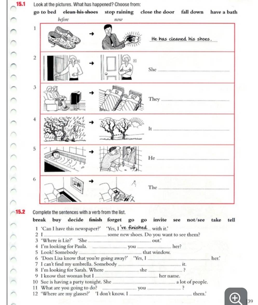 15.1 Look at the pictures. What has happened? Choose from:
go to bed elean his shoes stop raining close the door fall down have a bath
15.2 Complete the sentences with a verb from the list.
break buy decide finish forget go go invite see not/see take tell
1 ‘Can I have this newspaper?’ ‘Yes, I’ve finished with it.’
2 I _some new shoes. Do you want to see them?
3 ‘Where is Liz?’ ‘She _out.'
4 I’m looking for Paula. _you_ her?
5 Look! Somebody _that window.
6 ‘Does Lisa know that you’re going away?’ ‘Yes, I _her.'
7 I can't find my umbrella. Somebody_ it.
8 I'm looking for Sarah. Where_ she _?
9 I know that woman but I _her name.
10 Sue is having a party tonight. She _a lot of people.
11 What are you going to do? _you _?
12 ‘Where are my glasses?’ ‘I don’t know. I_ them.'
39