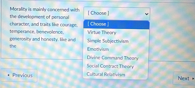 Morality is mainly concerned with [ Choose ]
the development of personal
character, and traits like courage, [ Choose ]
temperance, benevolence, Virtue Theory
generosity and honesty. like and Simple Subjectivism
the
Emotivism
Divine Command Theory
Social Contract Theory
Previous Cultural Relativism
Next