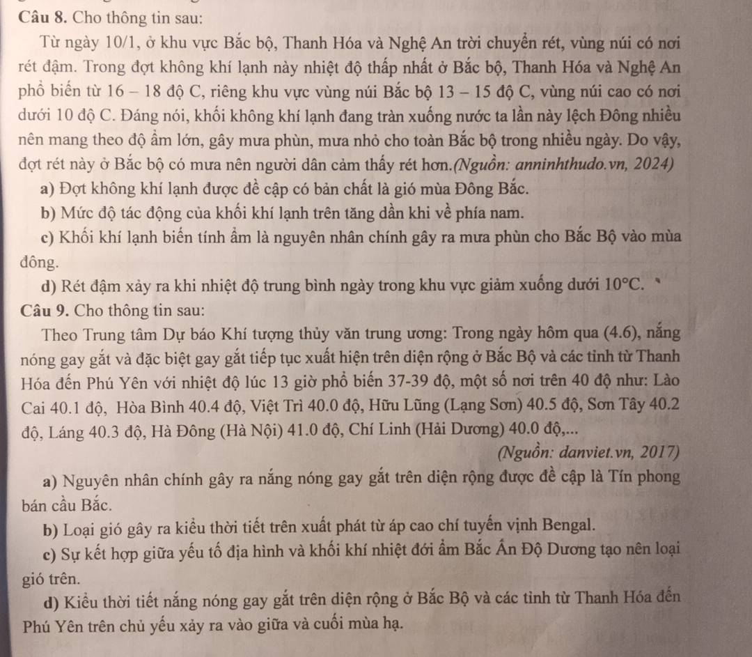 Cho thông tin sau:
Từ ngày 10/1, ở khu vực Bắc bộ, Thanh Hóa và Nghệ An trời chuyển rét, vùng núi có nơi
rét đậm. Trong đợt không khí lạnh này nhiệt độ thấp nhất ở Bắc bộ, Thanh Hóa và Nghệ An
phồ biến từ 16 - 18 độ C, riêng khu vực vùng núi Bắc bộ 13 - 15 độ C, vùng núi cao có nơi
dưới 10 độ C. Đáng nói, khối không khí lạnh đang tràn xuống nước ta lần này lệch Đông nhiều
nên mang theo độ ẩm lớn, gây mưa phùn, mưa nhỏ cho toàn Bắc bộ trong nhiều ngày. Do vậy,
đợt rét này ở Bắc bộ có mưa nên người dân cảm thấy rét hơn.(Nguồn: anninhthudo.vn, 2024)
a) Đợt không khí lạnh được đề cập có bản chất là gió mùa Đông Bắc.
b) Mức độ tác động của khối khí lạnh trên tăng dần khi về phía nam.
c) Khối khí lạnh biển tính ẩm là nguyên nhân chính gây ra mưa phùn cho Bắc Bộ vào mùa
đông.
d) Rét đậm xảy ra khi nhiệt độ trung bình ngày trong khu vực giảm xuống dưới 10°C.
Câu 9. Cho thông tin sau:
Theo Trung tâm Dự báo Khí tượng thủy văn trung ương: Trong ngày hôm qua (4.6) , nǎng
nóng gay gắt và đặc biệt gay gắt tiếp tục xuất hiện trên diện rộng ở Bắc Bộ và các tinh từ Thanh
Hóa đến Phú Yên với nhiệt độ lúc 13 giờ phổ biến 37-39 độ, một số nơi trên 40 độ như: Lào
Cai 40.1 độ, Hòa Bình 40.4 độ, Việt Trì 40.0 độ, Hữu Lũng (Lạng Sơn) 40.5 độ, Sơn Tây 40.2
độ, Láng 40.3 độ, Hà Đông (Hà Nội) 41.0 độ, Chí Linh (Hải Dương) 40.0 độ,...
(Nguồn: danviet.vn, 2017)
a) Nguyên nhân chính gây ra nắng nóng gay gắt trên diện rộng được đề cập là Tín phong
bán cầu Bắc.
b) Loại gió gây ra kiểu thời tiết trên xuất phát từ áp cao chí tuyến vịnh Bengal.
c) Sự kết hợp giữa yếu tố địa hình và khối khí nhiệt đới ẩm Bắc Ấn Độ Dương tạo nên loại
gió trên.
d) Kiểu thời tiết nắng nóng gay gắt trên diện rộng ở Bắc Bộ và các tỉnh từ Thanh Hóa đến
Phú Yên trên chủ yếu xảy ra vào giữa và cuối mùa hạ.