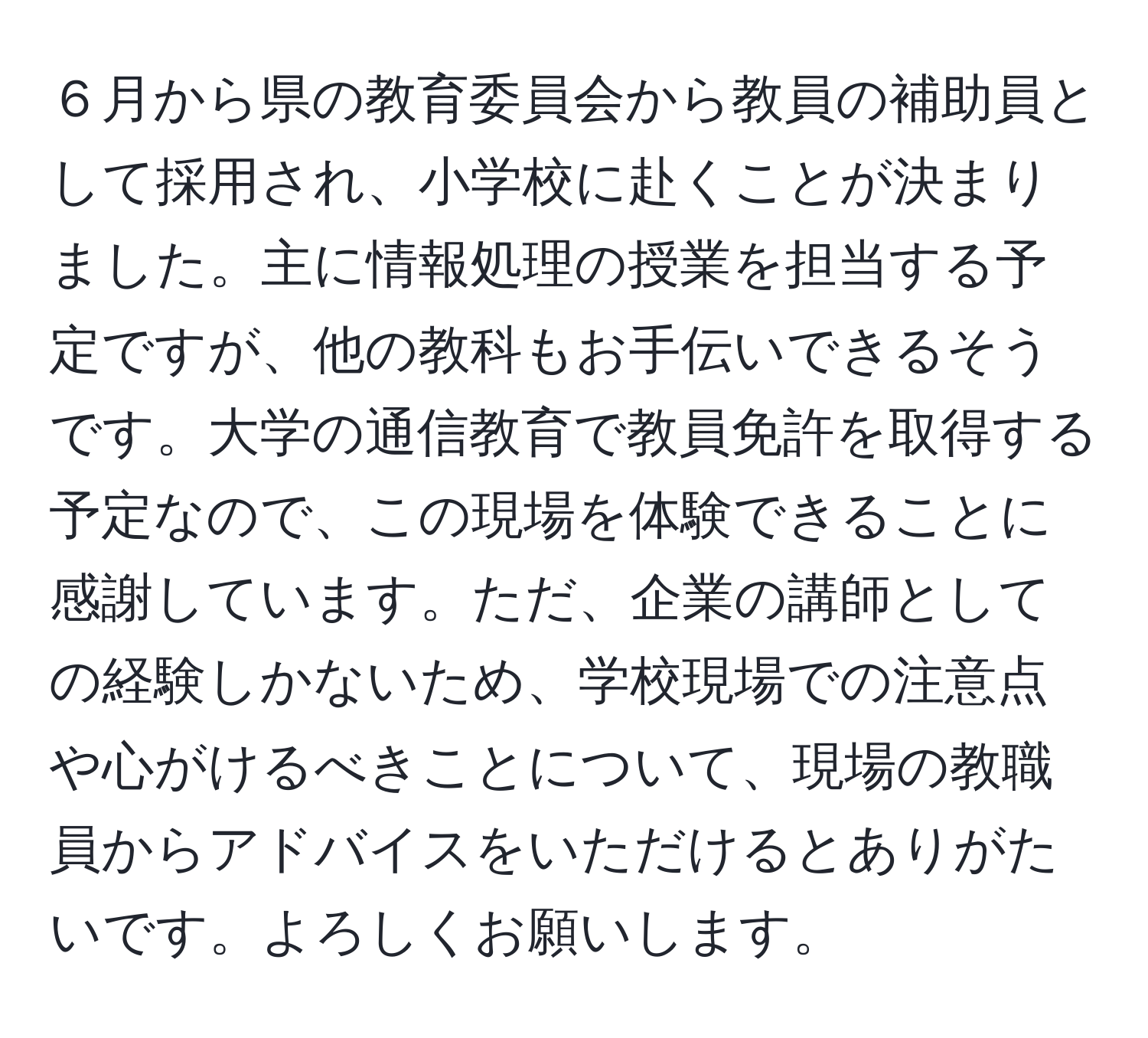 ６月から県の教育委員会から教員の補助員として採用され、小学校に赴くことが決まりました。主に情報処理の授業を担当する予定ですが、他の教科もお手伝いできるそうです。大学の通信教育で教員免許を取得する予定なので、この現場を体験できることに感謝しています。ただ、企業の講師としての経験しかないため、学校現場での注意点や心がけるべきことについて、現場の教職員からアドバイスをいただけるとありがたいです。よろしくお願いします。