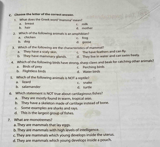 Choose the letter of the correct answer.
1. What does the Greek word “mamma” mean?
a. breast c. milk
b. hair d. mother
2. Which of the following animals is an amphibian?
a. chicken c. frog
b. dog d. goose
3. Which of the following are the characteristics of mammal?
a. They have a scaly skin. c. The have feathers and can fly.
b. They have mammary glands. d. They live in water and can swim freely.
4. Which of the following birds have strong, sharp claws and beak for catching other animals?
a. Birds of prey c. Perching birds
b. Flightless birds d. Water birds
5. Which of the following animals is NOT a reptile?
a. lizard c. snake
b. salamander d. turtle
6. Which statement is NOT true about cartilaginous fishes?
a. They are mostly found in warm, tropical seas.
b. They have a skeleton made of cartilage instead of bone.
c. Some examples are sharks and rays.
d. This is the largest group of fishes.
7. What are monotremes?
a. They are mammals that lay eggs.
b. They are mammals with high levels of intelligence.
c. They are mammals which young develops inside the uterus.
d. They are mammals which young develops inside a pouch.