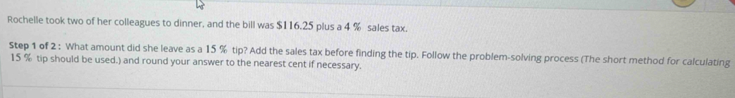 Rochelle took two of her colleagues to dinner, and the bill was $116.25 plus a 4 % sales tax. 
Step 1 of 2 : What amount did she leave as a 15 % tip? Add the sales tax before finding the tip. Follow the problem-solving process (The short method for calculating
15 % tip should be used.) and round your answer to the nearest cent if necessary.