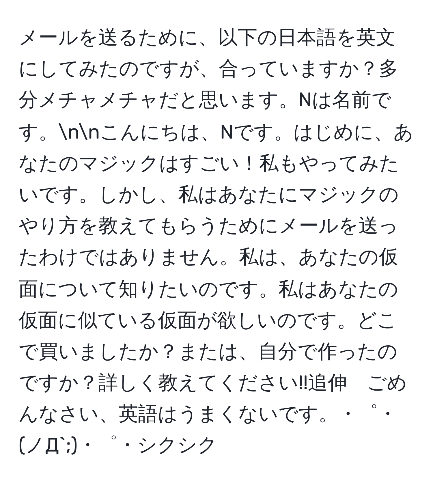 メールを送るために、以下の日本語を英文にしてみたのですが、合っていますか？多分メチャメチャだと思います。Nは名前です。nnこんにちは、Nです。はじめに、あなたのマジックはすごい！私もやってみたいです。しかし、私はあなたにマジックのやり方を教えてもらうためにメールを送ったわけではありません。私は、あなたの仮面について知りたいのです。私はあなたの仮面に似ている仮面が欲しいのです。どこで買いましたか？または、自分で作ったのですか？詳しく教えてください!!追伸　ごめんなさい、英語はうまくないです。・゜・(ノД`;)・゜・シクシク