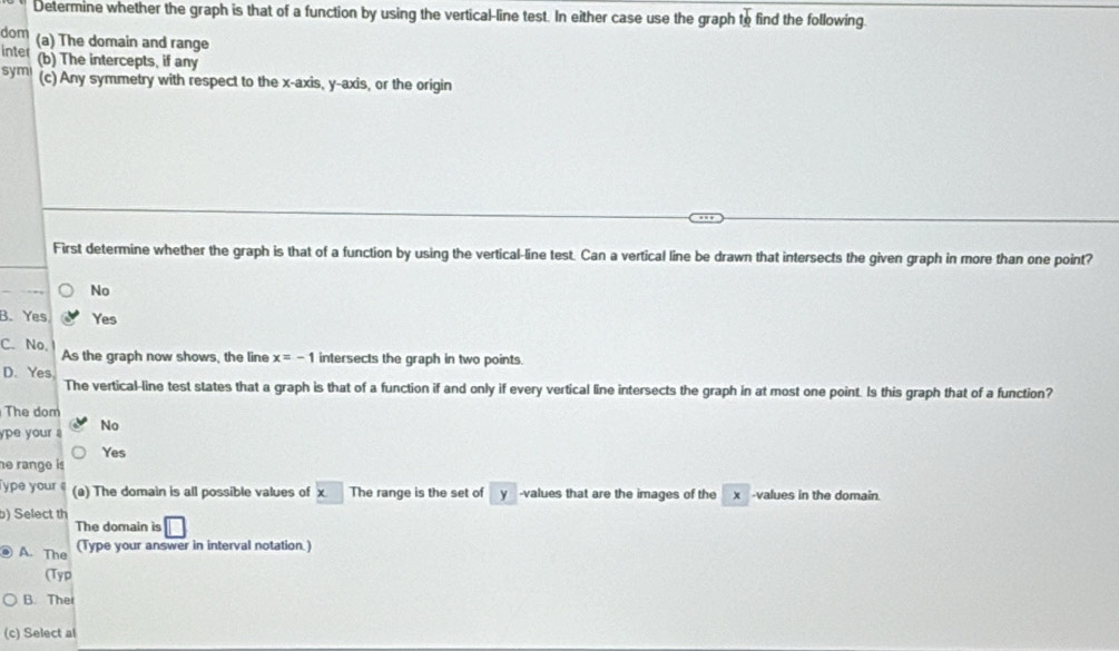 Determine whether the graph is that of a function by using the vertical-line test. In either case use the graph to find the following.
dom
inter (a) The domain and range
(b) The intercepts, if any
sym (c) Any symmetry with respect to the x-axis, y-axis, or the origin
First determine whether the graph is that of a function by using the vertical-line test. Can a vertical line be drawn that intersects the given graph in more than one point?
No
B. Yes Yes
C. No. As the graph now shows, the line x=-1 intersects the graph in two points.
D. Yes
The vertical-line test states that a graph is that of a function if and only if every vertical line intersects the graph in at most one point. Is this graph that of a function?
The dom
ype your . No
Yes
he range is
ype your (a) The domain is all possible values of x The range is the set of y -values that are the images of the x -values in the domain.
b) Select th
The domain is □
A. The (Type your answer in interval notation.
(Typ
B. Ther
(c) Select al