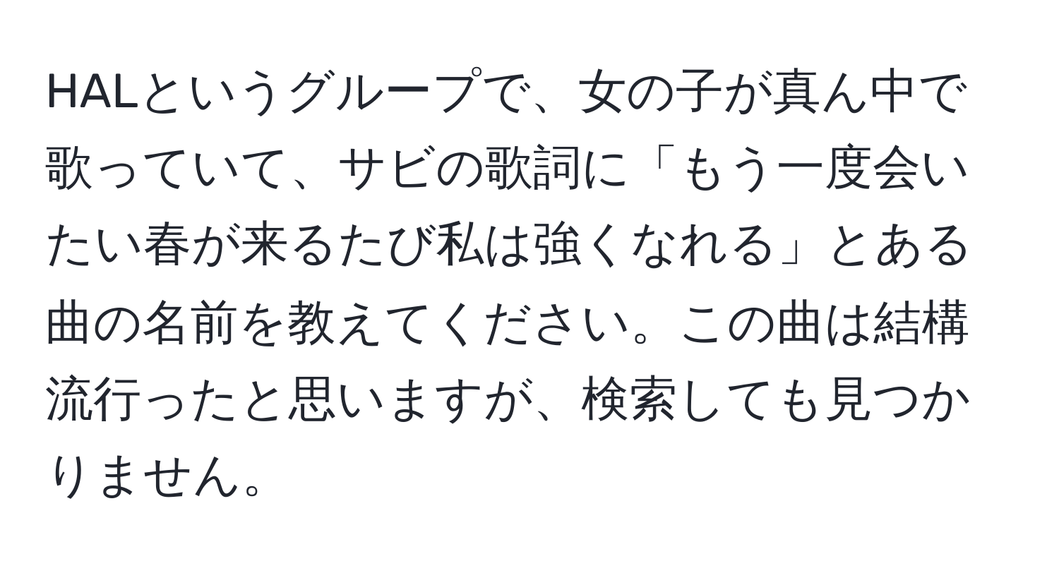 HALというグループで、女の子が真ん中で歌っていて、サビの歌詞に「もう一度会いたい春が来るたび私は強くなれる」とある曲の名前を教えてください。この曲は結構流行ったと思いますが、検索しても見つかりません。