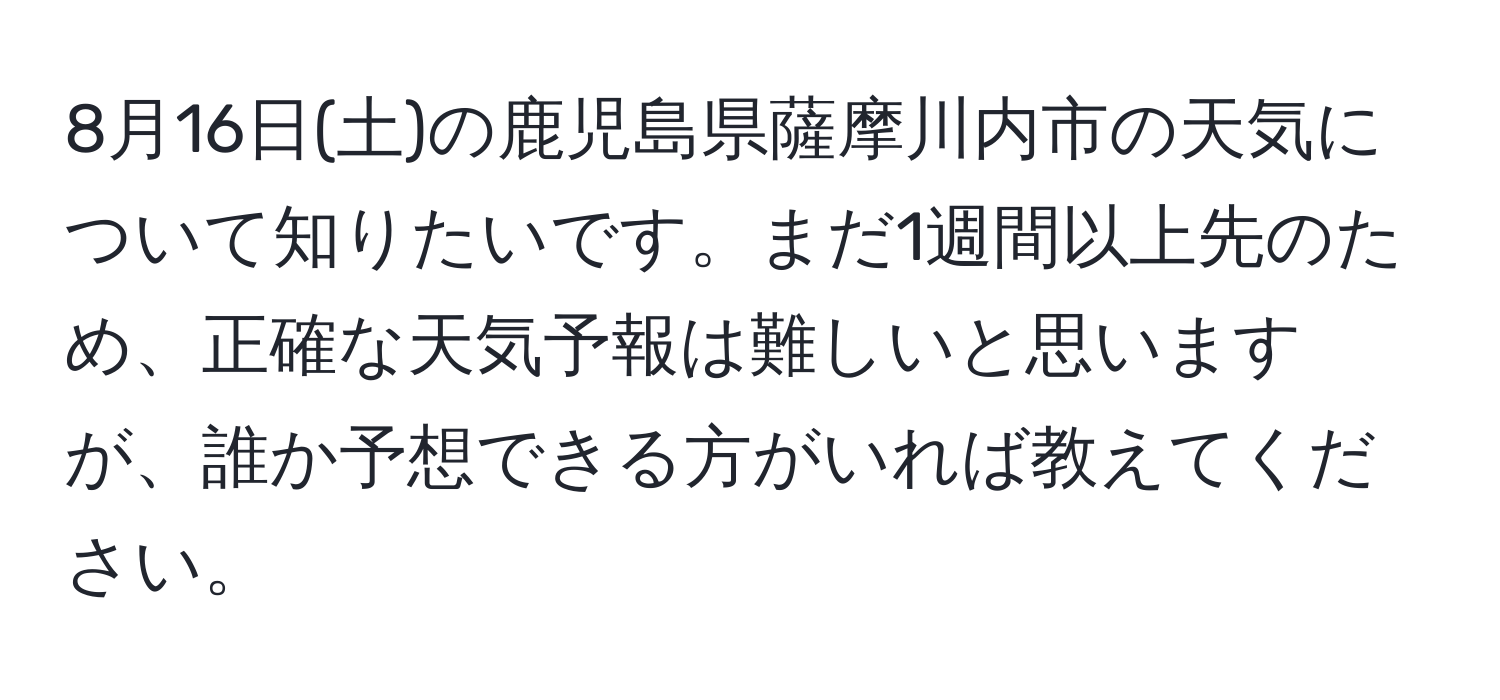 8月16日(土)の鹿児島県薩摩川内市の天気について知りたいです。まだ1週間以上先のため、正確な天気予報は難しいと思いますが、誰か予想できる方がいれば教えてください。