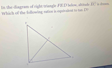 In the diagram of right triangle FED below, altitude overline EC is drawn. 
Which of the following ratios is equivalent to tan D?