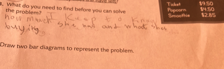 é Rave lef? Ticket $9.50. What do you need to find before you can solve 
the problem? 
Popcorn $4.50
Smoothie $2.85
Draw two bar diagrams to represent the problem.