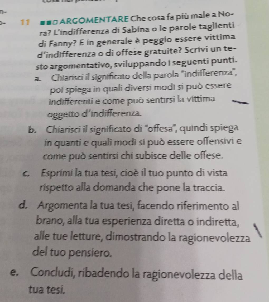 11 ■■□ ARGOMENTARE Che cosa fa più male a No- 
ra? L’indifferenza di Sabina o le parole taglienti 
di Fanny? E in generale è peggio essere vittima 
d’indifferenza o di offese gratuite? Scrivi un te- 
sto argomentativo, sviluppando i seguenti punti. 
a. Chiarisci il significato della parola "indifferenza", 
poi spiega in quali diversi modi si può essere 
indifferenti e come può sentirsi la vittima 
oggetto d'indifferenza. 
b. Chiarisci il significato di ''offesa', quindi spiega 
in quanti e quali modi si può essere offensivi e 
come può sentirsi chi subisce delle offese. 
c. Esprimi la tua tesi, cioè il tuo punto di vista 
rispetto alla domanda che pone la traccia. 
d. Argomenta la tua tesi, facendo riferimento al 
brano, alla tua esperienza diretta o indiretta, 
alle tue letture, dimostrando la ragionevolezza 
del tuo pensiero. 
e. Concludi, ribadendo la ragionevolezza della 
tua tesi.