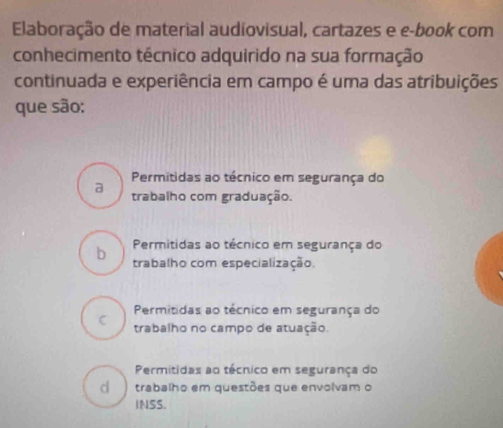 Elaboração de material audiovisual, cartazes e e-book com
conhecimento técnico adquirido na sua formação
continuada e experiência em campo é uma das atribuições
que são:
Permitidas ao técnico em segurança do
a
trabalho com graduação.
b Permitidas ao técnico em segurança do
trabalho com especialização.
Permitidas ao técnico em segurança do
C trabalho no campo de atuação.
Permitidas ao técnico em segurança do
d ) trabalho em questões que envolvam o
INSS.