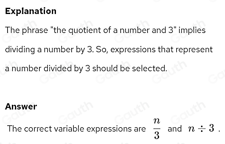 Explanation 
The phrase "the quotient of a number and 3" implies 
dividing a number by 3. So, expressions that represent 
a number divided by 3 should be selected. 
Answer 
The correct variable expressions are  n/3  and n/ 3.