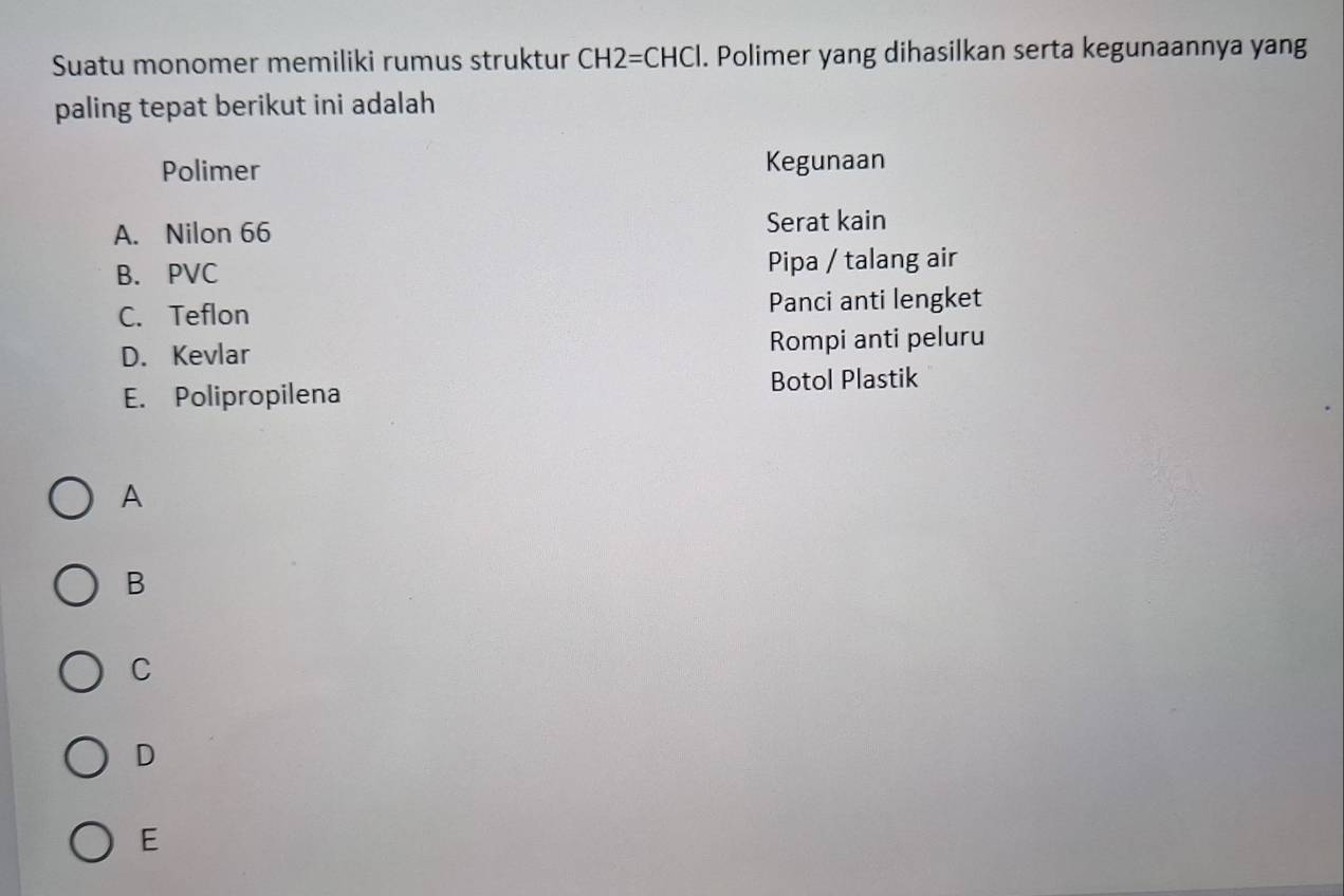 Suatu monomer memiliki rumus struktur CH2=CHCl. Polimer yang dihasilkan serta kegunaannya yang
paling tepat berikut ini adalah
Polimer Kegunaan
A. Nilon 66 Serat kain
B. PVC Pipa / talang air
C. Teflon Panci anti lengket
D. Kevlar Rompi anti peluru
E. Polipropilena Botol Plastik
A
B
C
D
E