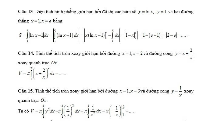 Diện tích hình phẳng giới hạn bởi đồ thị các hàm số y=ln x, y=1 và hai đường 
thắng x=1, x=e bǎng
S=∈tlimits _1^(e|ln x-1|dx=|∈tlimits _1^e(ln x-1)dx|=|x(ln x-1)|_1^e-∈tlimits _1^edx|=|1-x|_1^e|=|1-(e-1)|=|2-e|=... 
Câu 14. Tính thể tích tròn xoay giới hạn bởi đường x=1, x=2 và đường cong y=x+frac 2)x
xoay quanh trục Ox.
V=π ∈tlimits _1^(2(x+frac 2)x)^2dx=... 
Câu 15. Tính thể tích tròn xoay giới hạn bởi đường x=1, x=3 và đường cong y= 1/x xoay
quanh trục Ox. 
Ta có V=π ∈tlimits _1^(3y^2)dx=π ∈tlimits _1^(3(frac 1)x)^2dx=π ∈tlimits _1^(3frac 1)x^2dx=π (- 1/x )|_1^3=...